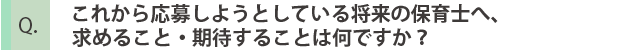 これから応募しようとしている将来の保育士へ、求めること・機体することはなんですか？